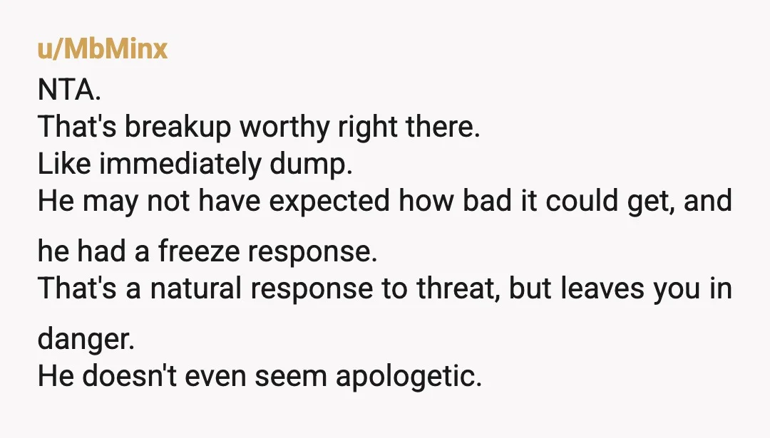 u/MbMinx NTA. That's breakup worthy right there. Like immediately dump. He may not have expected how bad it could get, and he had a freeze response. That's a natural response...