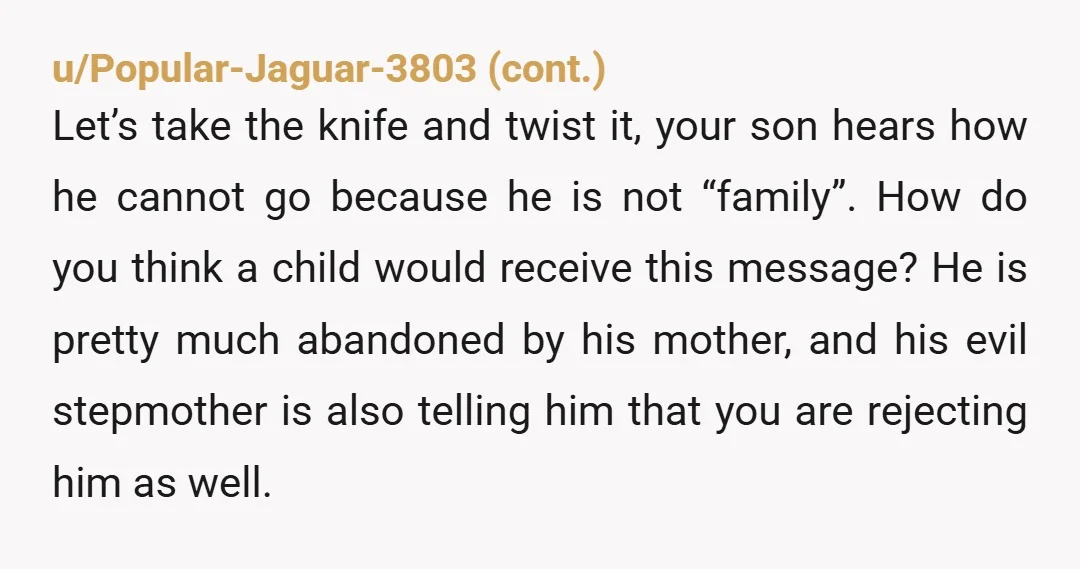 u/Phoenix612 YTA. Yikes! How were you going to explain this to your stepson? Hey Johnny were going to dump you with your mother, who basically abandoned you, so the rest...
