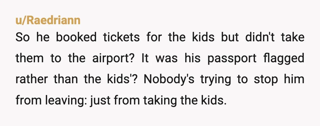 u/Raedriann So he booked tickets for the kids but didn't take them to the airport? It was his passport flagged rather than the kids'? Nobody's trying to stop him from...