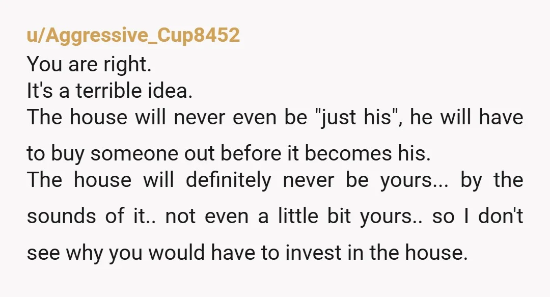 u/Aggressive_Cup8452 You are right. It's a terrible idea. The house will never even be "just his", he will have to buy someone out before it becomes his. The house will...