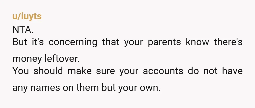 u/iuyts NTA. But it's concerning that your parents know there's money leftover. You should make sure your accounts do not have any names on them but your own.