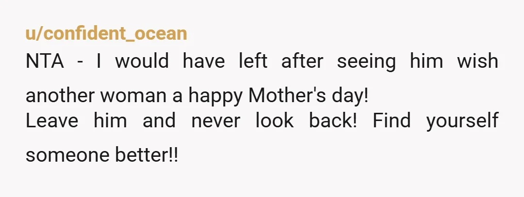 u/confident_ocean
NTA - I would have left after seeing him wish another woman a happy Mother's day!
Leave him and never look back! Find yourself someone better!!