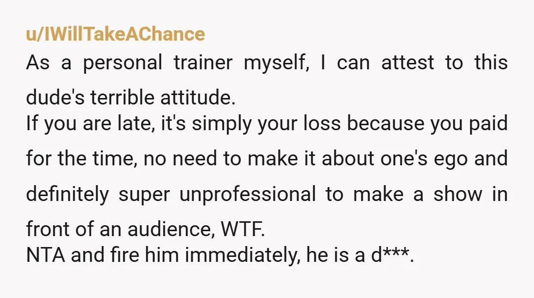 u/IWillTakeAChance As a personal trainer myself, I can attest to this dude's terrible attitude. If you are late, it's simply your loss because you paid for the time, no need...
