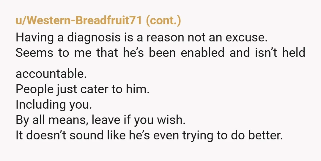 u/Fit_Try_2657 You can always leave, you don’t need reddits permission. I could see how everyone saying aw but he’s so nice would get to you. I also understand how his...