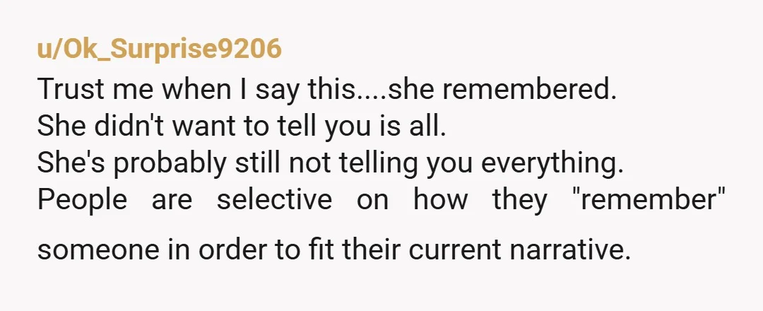 u/Ok_Surprise9206 Trust me when I say this....she remembered. She didn't want to tell you is all. She's probably still not telling you everything. People are selective on how they "remember"...