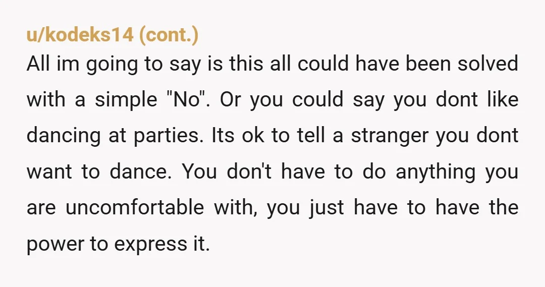 u/EmbarrassedEvidence6 I don’t understand why you agreed to dance with those women - for hours? That doesn’t make sense. You didn’t say no initially because you wanted to be graceful...