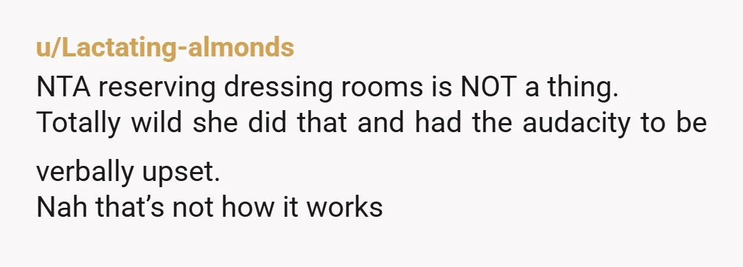 u/Lactating-almonds
NTA reserving dressing rooms is NOT a thing.
Totally wild she did that and had the audacity to be verbally upset.
Nah that’s not how it works