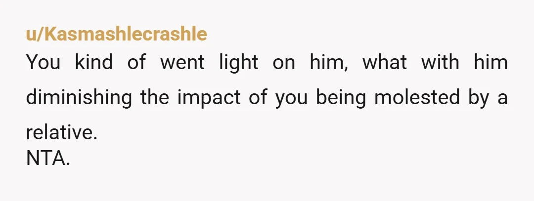 u/Kasmashlecrashle
You kind of went light on him, what with him diminishing the impact of you being molested by a relative.
NTA.
