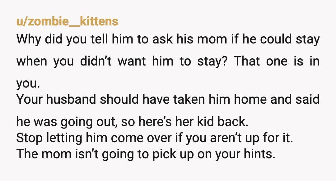 u/zombie__kittens Why did you tell him to ask his mom if he could stay when you didn’t want him to stay? That one is in you. Your husband should have...