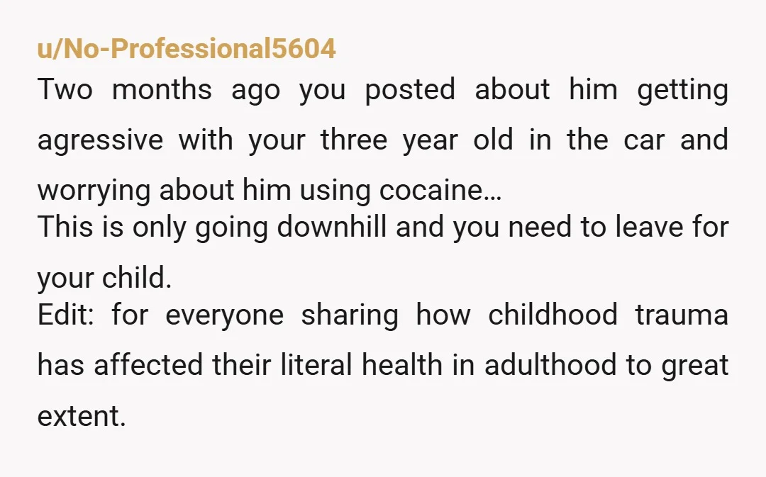 u/No-Professional5604 Two months ago you posted about him getting agressive with your three year old in the car and worrying about him using cocaine… This is only going downhill and...