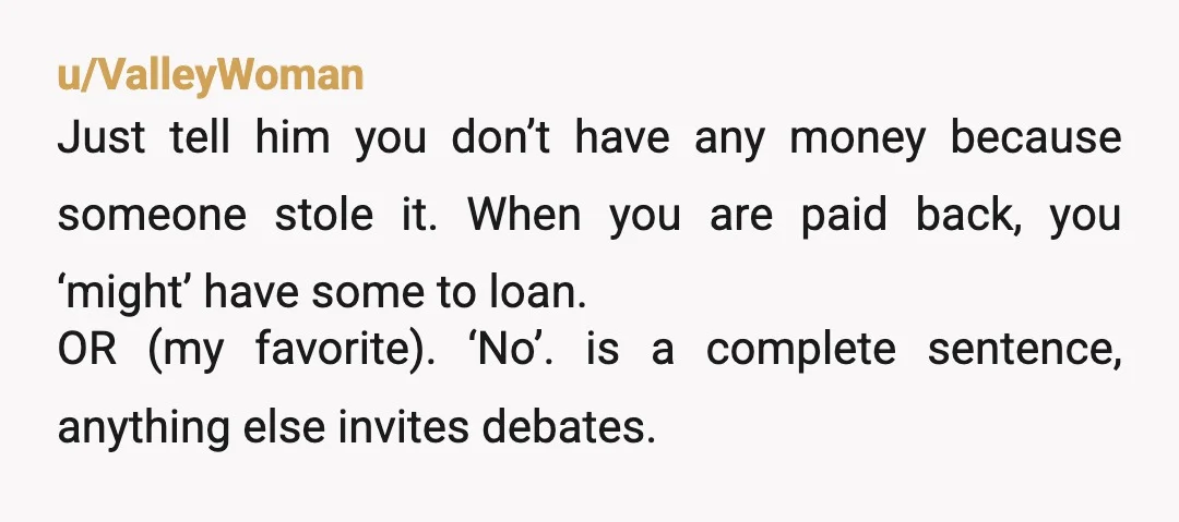 u/ValleyWoman Just tell him you don’t have any money because someone stole it. When you are paid back, you ‘might’ have some to loan. OR (my favorite). ‘No’. is a...