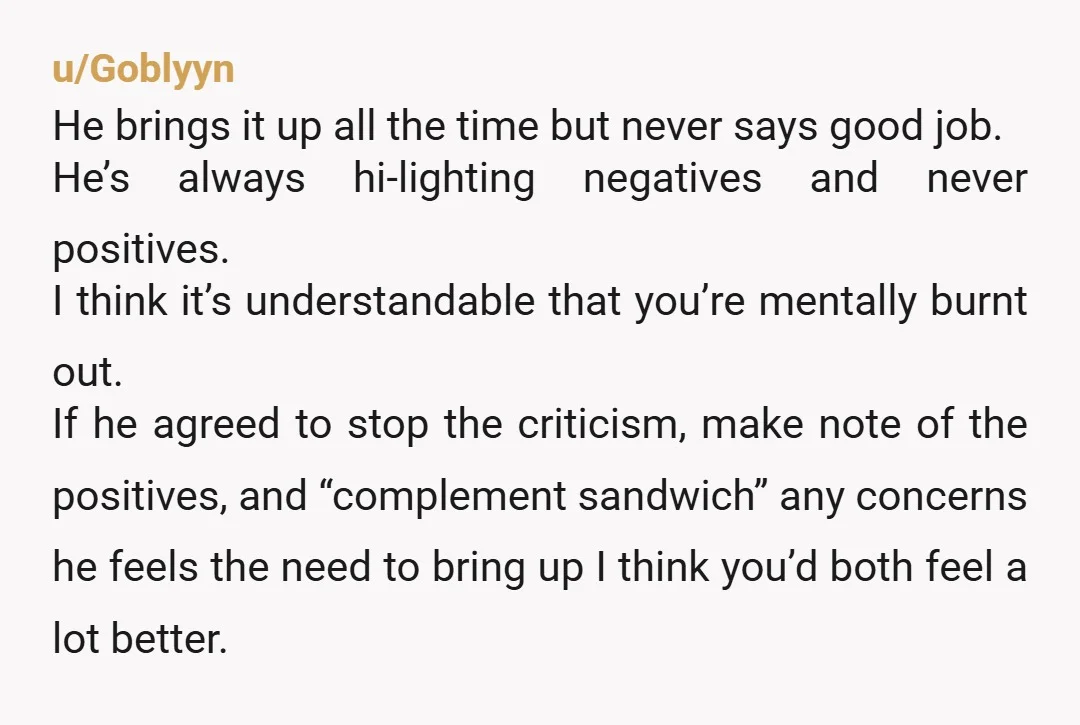 u/Goblyyn He brings it up all the time but never says good job. He’s always hi-lighting negatives and never positives. I think it’s understandable that you’re mentally burnt out. If...