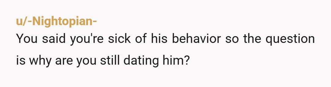 u/-Nightopian-
You said you're sick of his behavior so the question is why are you still dating him?