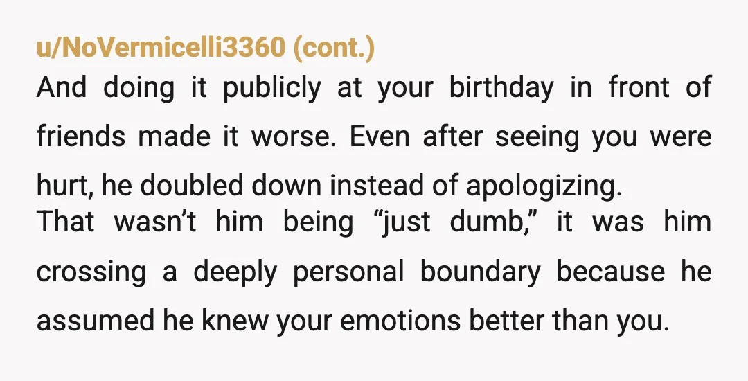 u/WaterDreamer12 NTA He gave you the gift of showing you who he really is. He doesn't respect you and thinks he knows better than you about a deeply personal and...