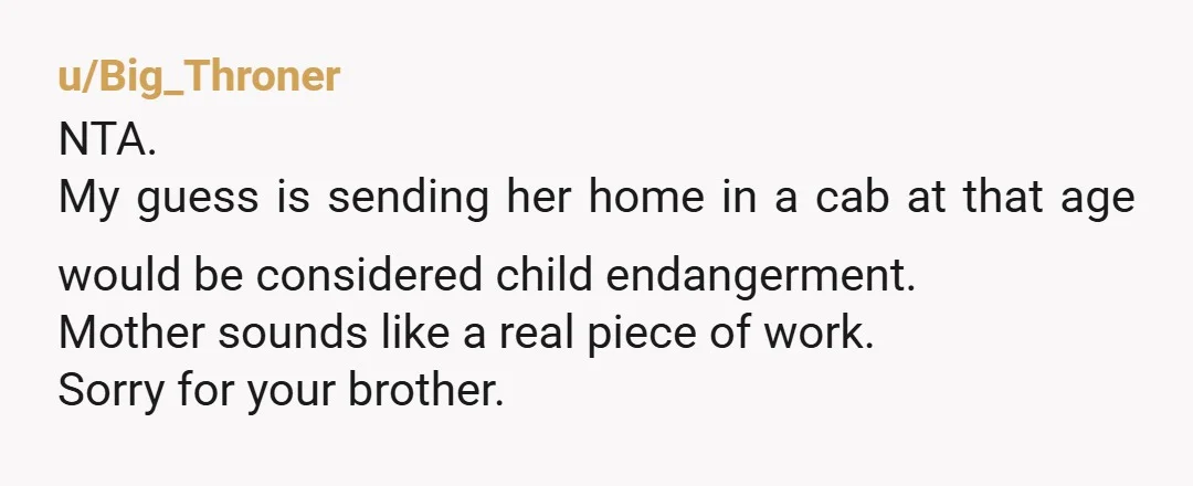 u/Big_Throner NTA. My guess is sending her home in a cab at that age  would be considered child endangerment. Mother sounds like a real piece of work. Sorry for your...
