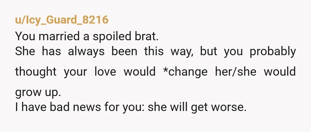u/Icy_Guard_8216 You married a spoiled brat. She has always been this way, but you probably thought your love would *change her/she would grow up. I have bad news for you:...