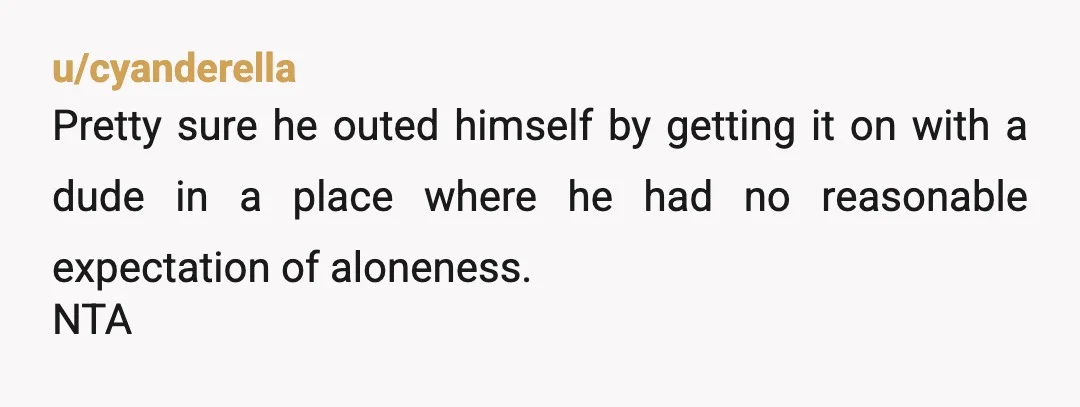 u/cyanderella
Pretty sure he outed himself by getting it on with a dude in a place where he had no reasonable expectation of aloneness.
NTA