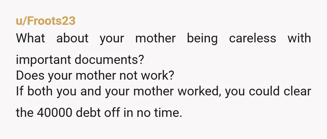 u/Froots23 What about your mother being careless with important documents? Does your mother not work? If both you and your mother worked, you could clear the 40000 debt off in...