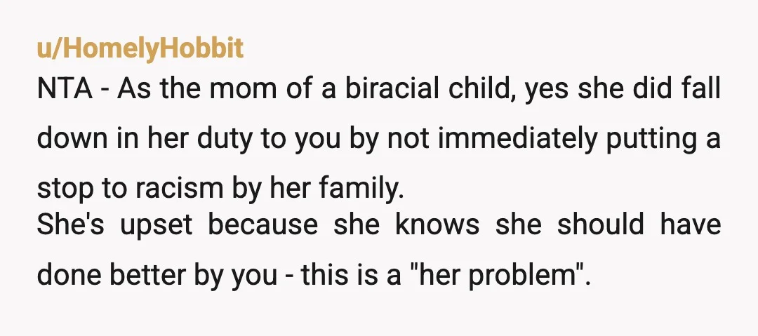 u/HomelyHobbit NTA - As the mom of a biracial child, yes she did fall down in her duty to you by not immediately putting a stop to racism by her...