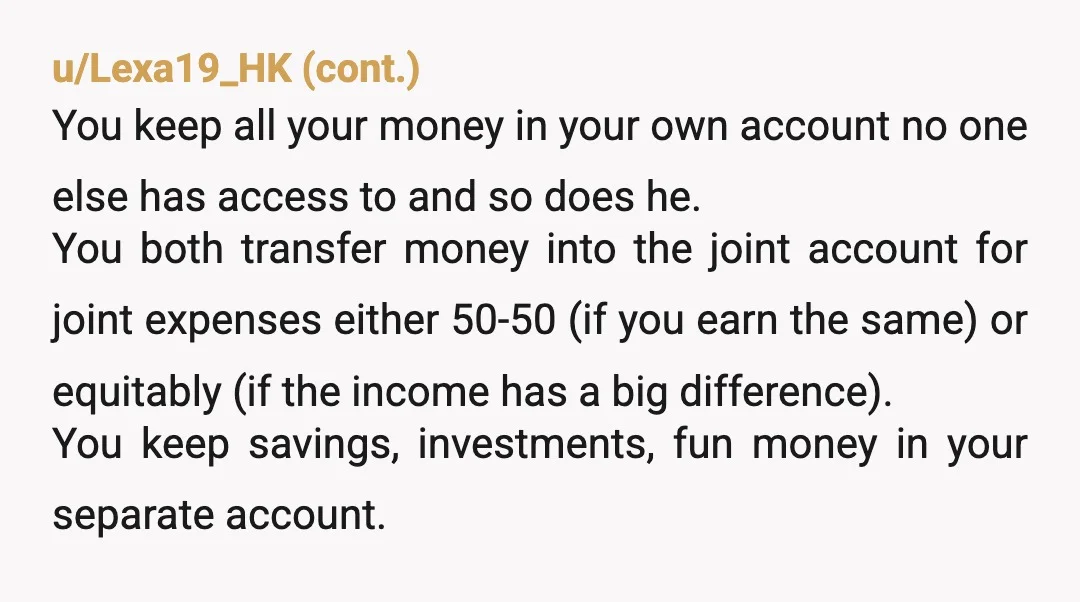 u/Bitchfedup79
Do not join finances.
One joint account for shared expenses.
But keep everything else separate.
And please get a prenup.