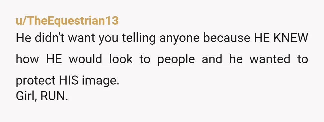 u/TheEquestrian13
He didn't want you telling anyone because HE KNEW how HE would look to people and he wanted to protect HIS image.
Girl, RUN.