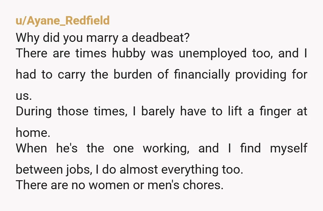 u/Ayane_Redfield Why did you marry a deadbeat? There are times hubby was unemployed too, and I had to carry the burden of financially providing for us. During those times, I...