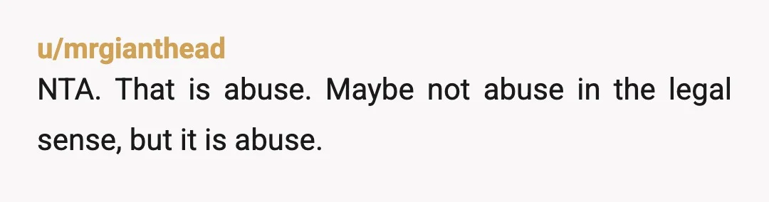 u/mrgianthead
NTA. That is abuse. Maybe not abuse in the legal sense, but it is abuse.