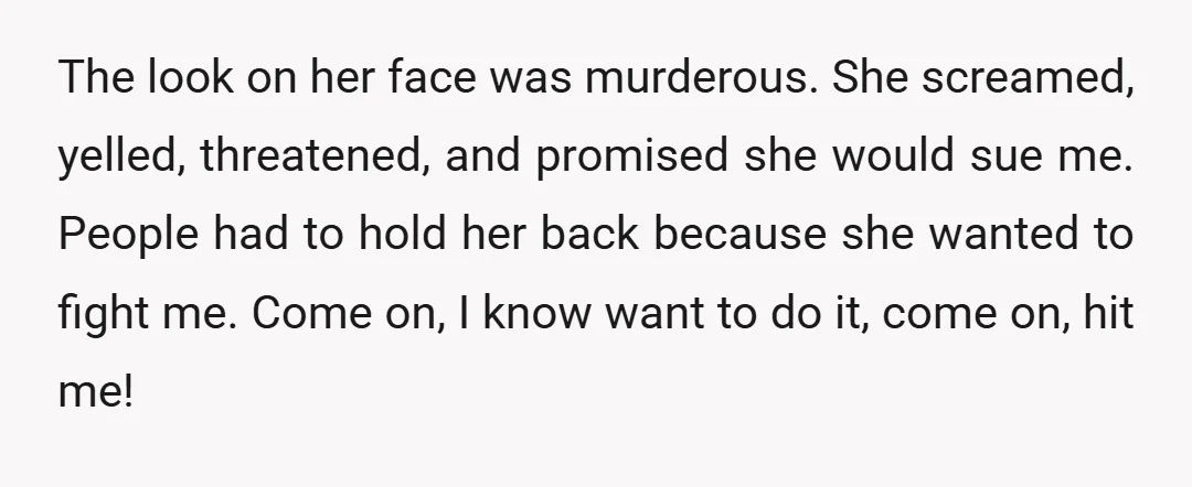 The look on her face was murderous. She screamed, yelled, threatened, and promised she would sue me. People had to hold her back because she wanted to fight me. Come...