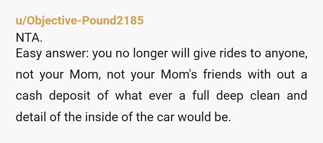u/Objective-Pound2185 NTA. Easy answer: you no longer will give rides to anyone, not your Mom, not your Mom's friends with out a cash deposit of what ever a full deep...