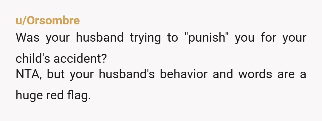 u/Orsombre
Was your husband trying to "punish" you for your child's accident?
NTA, but your husband's behavior and words are a huge red flag.