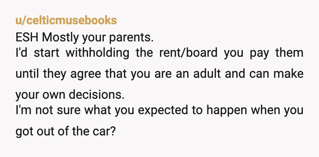 u/celticmusebooks ESH Mostly your parents. I'd start withholding the rent/board you pay them until they agree that you are an adult and can make your own decisions. I'm not sure...
