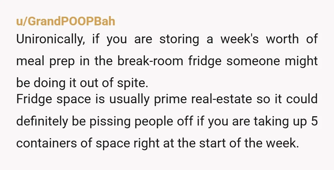 u/GrandPOOPBah Unironically, if you are storing a week's worth of meal prep in the break-room fridge someone might be doing it out of spite. Fridge space is usually prime real-estate...