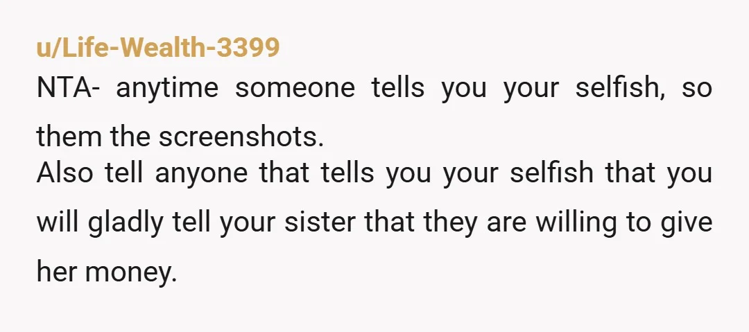u/Life-Wealth-3399 NTA- anytime someone tells you your selfish, so them the screenshots. Also tell anyone that tells you your selfish that you will gladly tell your sister that they are...