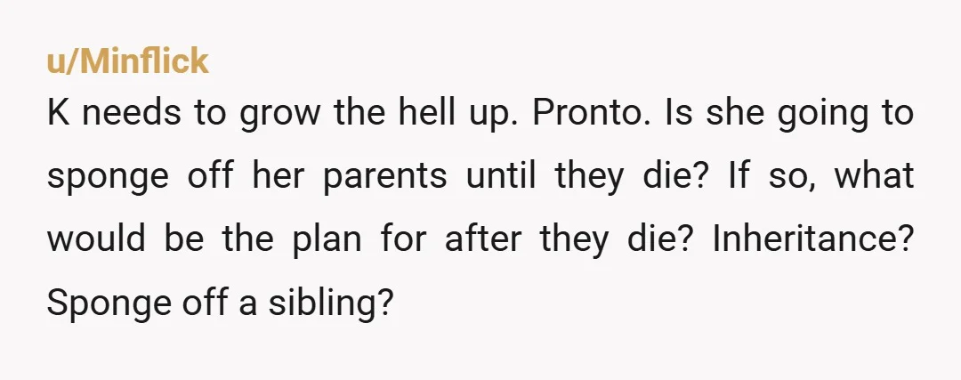 u/Minflick K needs to grow the hell up. Pronto. Is she going to sponge off her parents until they die? If so, what would be the plan for after they...