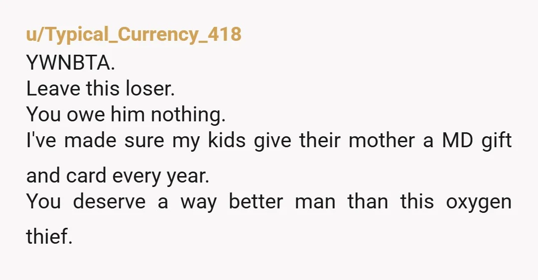 u/Typical_Currency_418 YWNBTA. Leave this loser. You owe him nothing. I've made sure my kids give their mother a MD gift and card every year. You deserve a way better man...