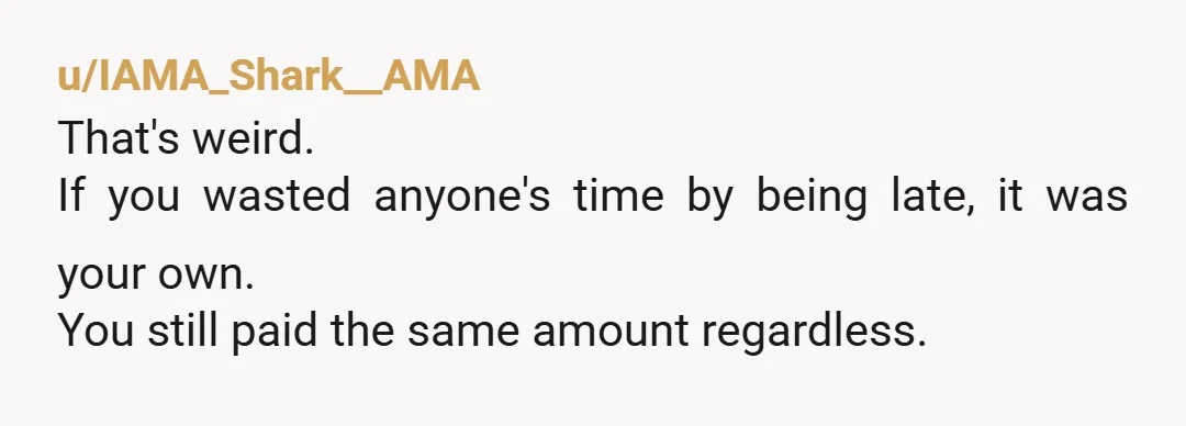 u/IAMA_Shark__AMA That's weird. If you wasted anyone's time by being late, it was your own. You still paid the same amount regardless.