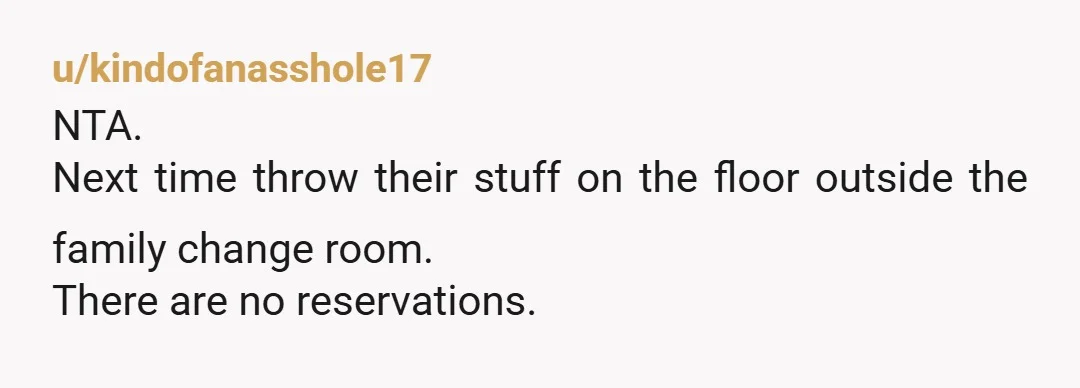 u/kindofanasshole17
NTA.
Next time throw their stuff on the floor outside the family change room.
There are no reservations.