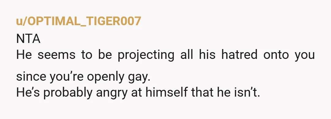 u/OPTIMAL_TIGER007
NTA
He seems to be projecting all his hatred onto you since you’re openly gay.
He’s probably angry at himself that he isn’t.