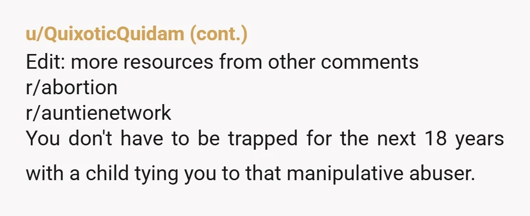 u/WeeklyConversation8 You don't want a baby right now so don't have a baby. He isn't someone you have a baby with. JFC he got you pregnant without your consent. That's...