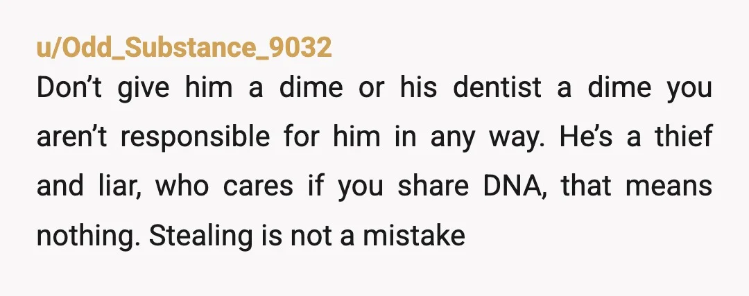 u/Odd_Substance_9032 Don’t give him a dime or his dentist a dime you aren’t responsible for him in any way. He’s a thief and liar, who cares if you share DNA,...