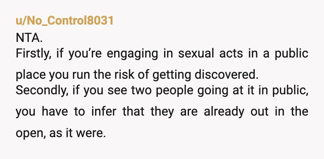 u/No_Control8031 NTA. Firstly, if you’re engaging in sexual acts in a public place you run the risk of getting discovered. Secondly, if you see two people going at it in...