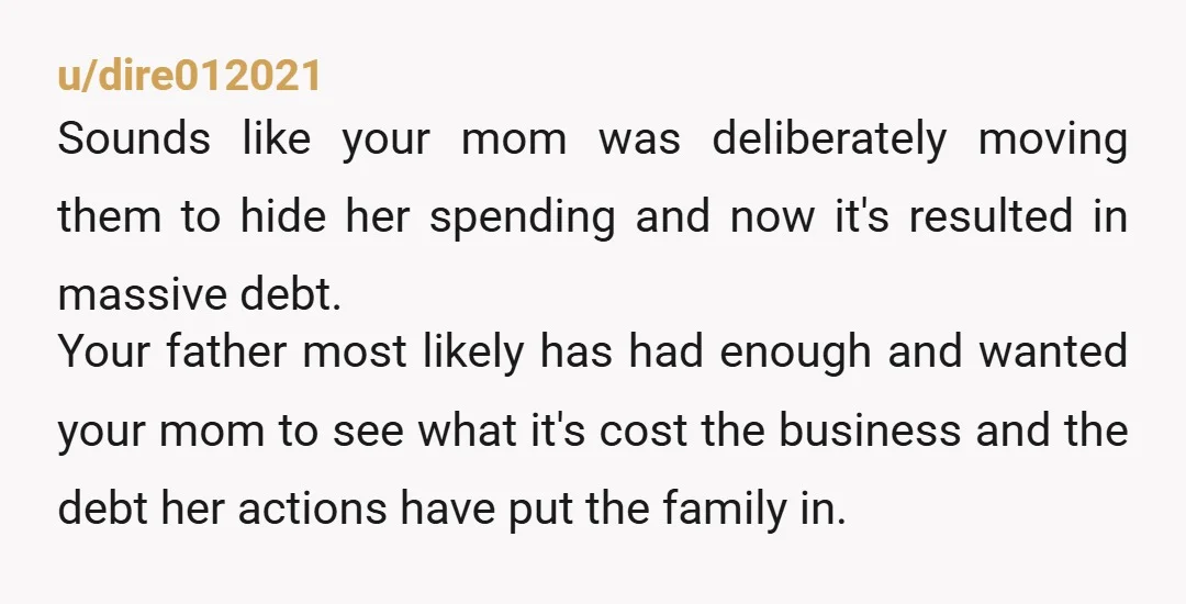 u/dire012021 Sounds like your mom was deliberately moving them to hide her spending and now it's resulted in massive debt. Your father most likely has had enough and wanted your...
