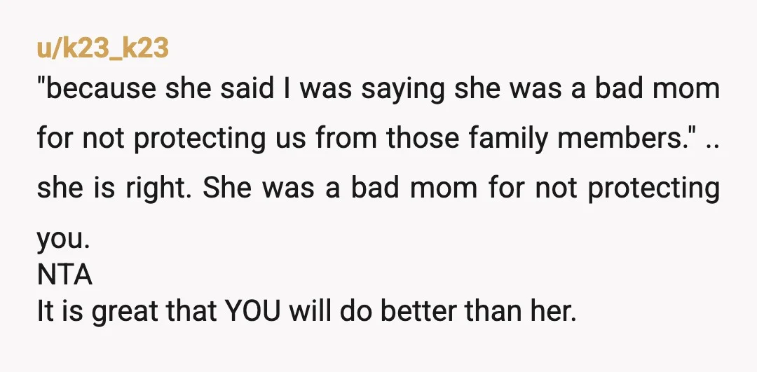 u/k23_k23 "because she said I was saying she was a bad mom for not protecting us from those family members." .. she is right. She was a bad mom for...