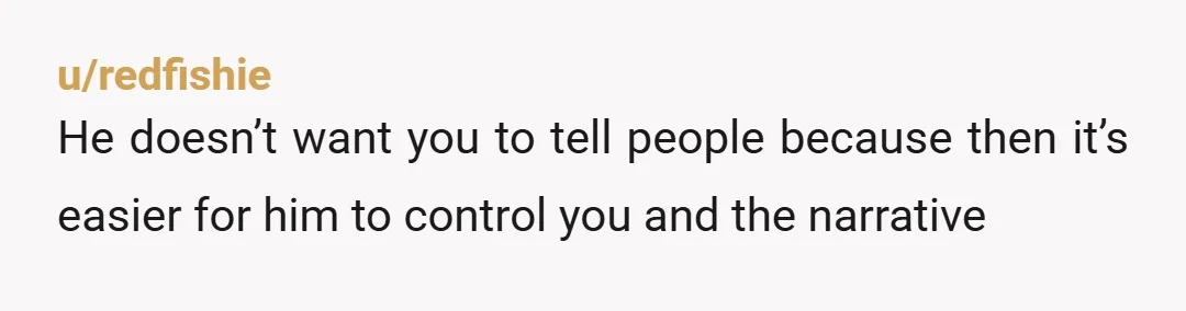 u/redfishie
He doesn’t want you to tell people because then it’s easier for him to control you and the narrative