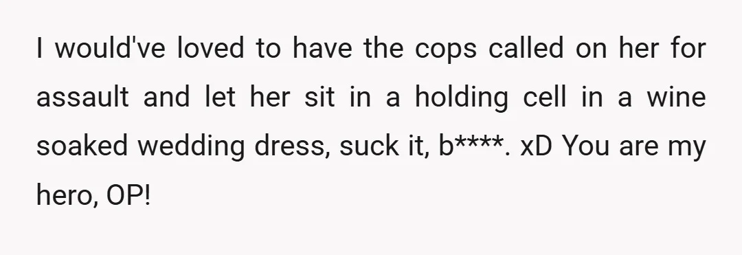 I would've loved to have the cops called on her for assault and let her sit in a holding cell in a wine soaked wedding dress, suck it, b****. xD...