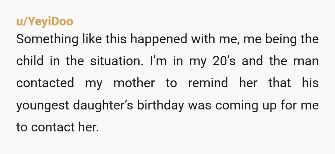 u/YeyiDoo Something like this happened with me, me being the child in the situation. I’m in my 20’s and the man contacted my mother to remind her that his youngest...