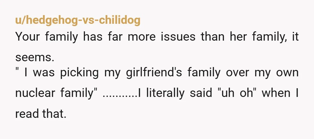 u/hedgehog-vs-chilidog Your family has far more issues than her family, it seems. "Â I was picking my girlfriend's family over my own nuclear family" ...........I literally said "uh oh" when I...