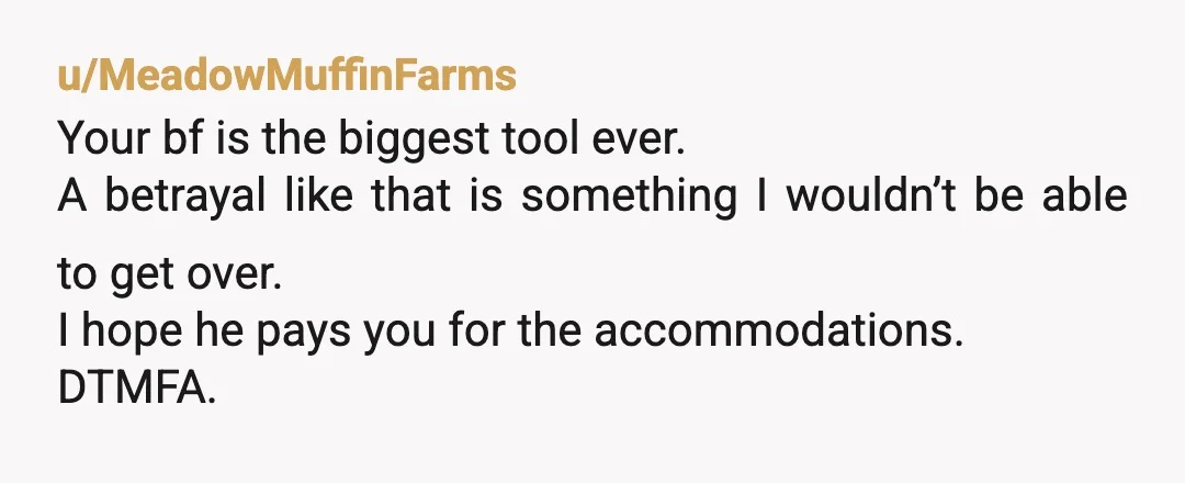 u/MeadowMuffinFarms
Your bf is the biggest tool ever.
A betrayal like that is something I wouldn’t be able to get over.
I hope he pays you for the accommodations.
DTMFA.