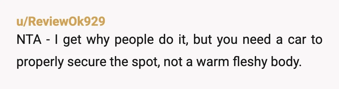 u/ODU2K1
NTA.
Parking spots are for cars that are actually there not potential cars that may show up eventually according to random people standing in spots.
