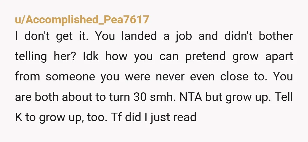 u/Accomplished_Pea7617 I don't get it. You landed a job and didn't bother telling her? Idk how you can pretend grow apart from someone you were never even close to. You...
